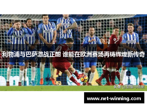 利物浦与巴萨激战正酣 谁能在欧洲赛场再铸辉煌新传奇 利物浦与巴萨激战正酣 谁能在欧洲赛场再铸辉煌新传奇