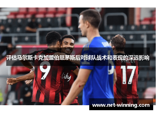 评估马尔斯卡克加盟伯恩茅斯后对球队战术和表现的深远影响 评估马尔斯卡克加盟伯恩茅斯后对球队战术和表现的深远影响