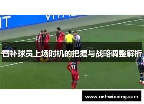 替补球员上场时机的把握与战略调整解析 替补球员上场时机的把握与战略调整解析