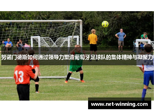 努诺门德斯如何通过领导力塑造葡萄牙足球队的集体精神与凝聚力 努诺门德斯如何通过领导力塑造葡萄牙足球队的集体精神与凝聚力