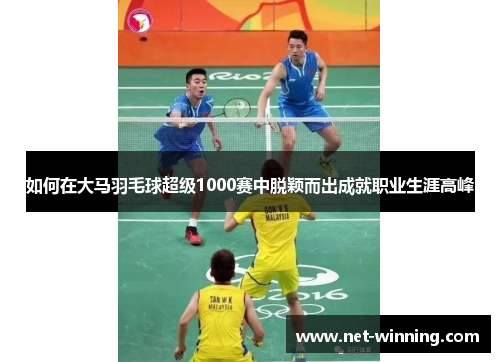 如何在大马羽毛球超级1000赛中脱颖而出成就职业生涯高峰 如何在大马羽毛球超级1000赛中脱颖而出成就职业生涯高峰