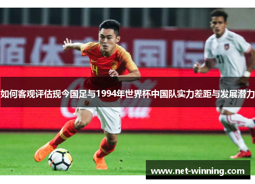 如何客观评估现今国足与1994年世界杯中国队实力差距与发展潜力 如何客观评估现今国足与1994年世界杯中国队实力差距与发展潜力