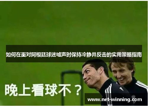 如何在面对阿根廷球迷嘘声时保持冷静并反击的实用策略指南 如何在面对阿根廷球迷嘘声时保持冷静并反击的实用策略指南