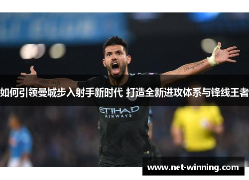 如何引领曼城步入射手新时代 打造全新进攻体系与锋线王者 如何引领曼城步入射手新时代 打造全新进攻体系与锋线王者