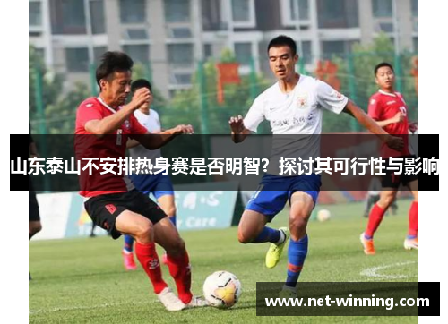 山东泰山不安排热身赛是否明智?探讨其可行性与影响 山东泰山不安排热身赛是否明智?探讨其可行性与影响